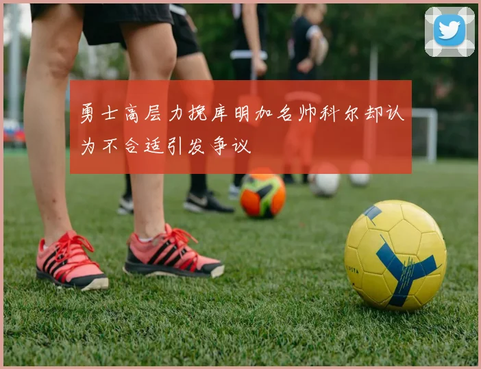 勇士高层力挽库明加名帅科尔却认为不合适引发争议