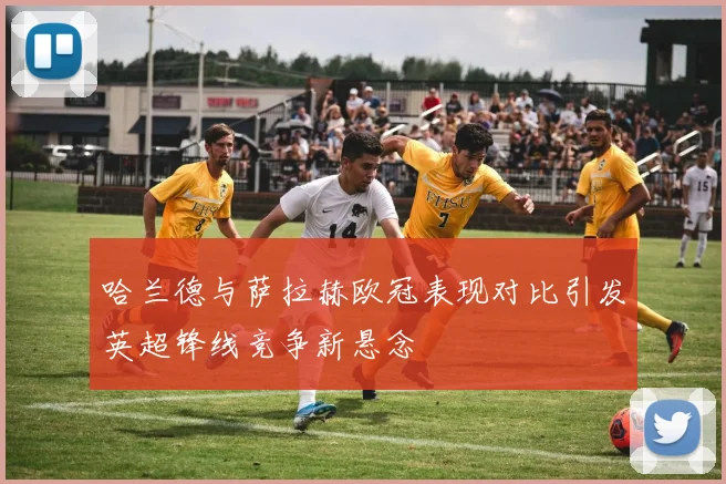 哈兰德与萨拉赫欧冠表现对比引发英超锋线竞争新悬念