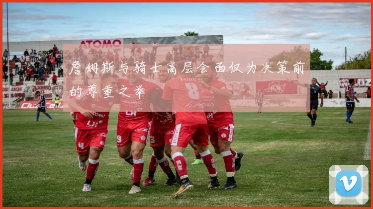 詹姆斯与骑士高层会面仅为决策前的尊重之举