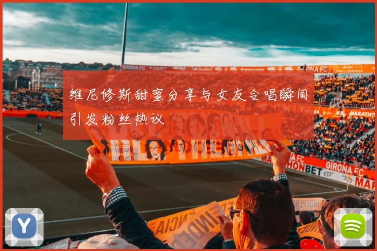 维尼修斯甜蜜分享与女友合唱瞬间引发粉丝热议