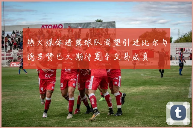 热火媒体透露球队渴望引进比尔与德罗赞已久期待夏季交易成真