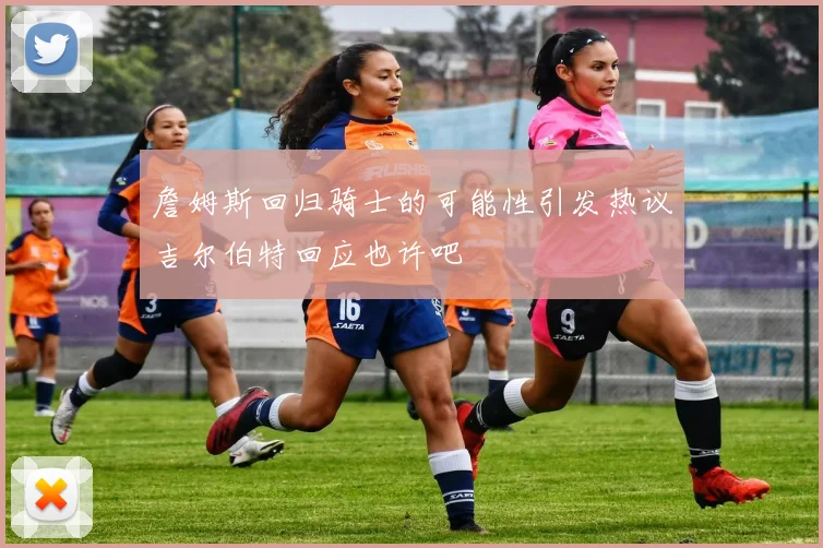 詹姆斯回归骑士的可能性引发热议吉尔伯特回应也许吧