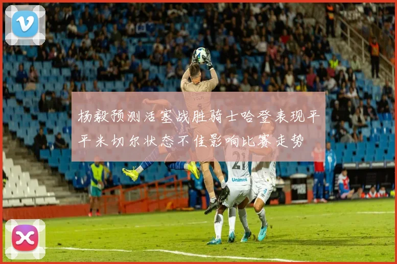 杨毅预测活塞战胜骑士哈登表现平平米切尔状态不佳影响比赛走势