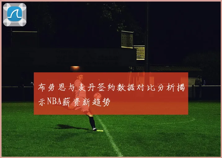 布劳恩与麦丹签约数据对比分析揭示NBA薪资新趋势