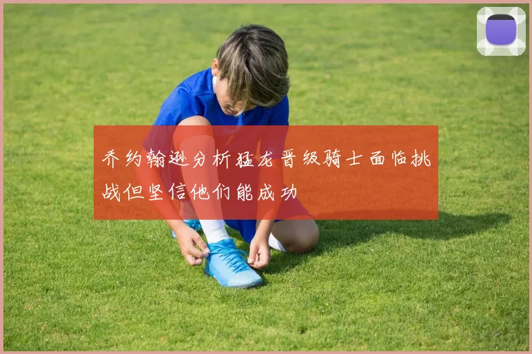 乔约翰逊分析猛龙晋级骑士面临挑战但坚信他们能成功