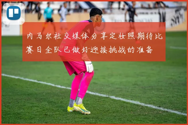 内马尔社交媒体分享定妆照期待比赛日全队已做好迎接挑战的准备