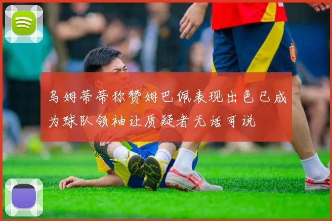 乌姆蒂蒂称赞姆巴佩表现出色已成为球队领袖让质疑者无话可说