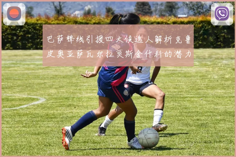 巴萨锋线引援四大候选人解析克鲁皮奥亚萨瓦尔拉莫斯舍什科的潜力与前景