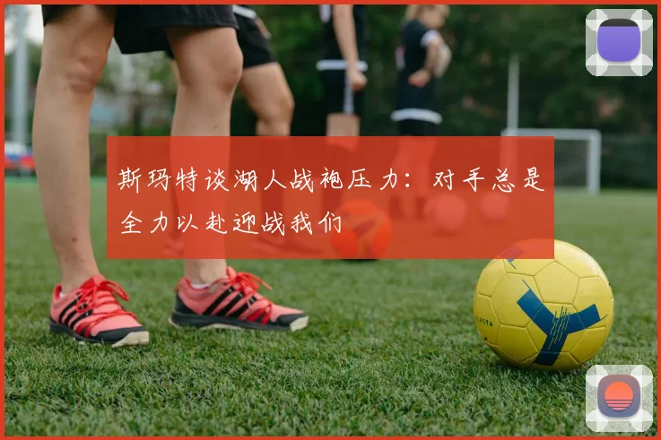 斯玛特谈湖人战袍压力：对手总是全力以赴迎战我们