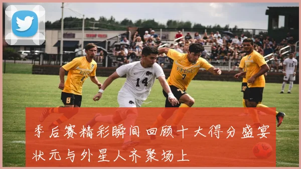 季后赛精彩瞬间回顾十大得分盛宴状元与外星人齐聚场上