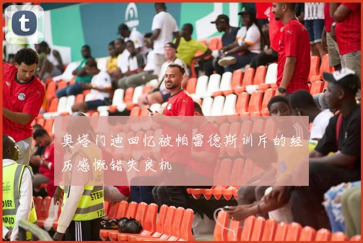 奥塔门迪回忆被帕雷德斯训斥的经历感慨错失良机