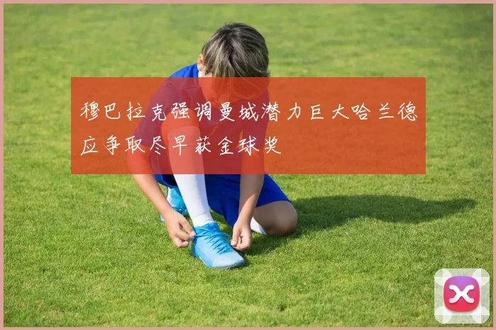 穆巴拉克强调曼城潜力巨大哈兰德应争取尽早获金球奖