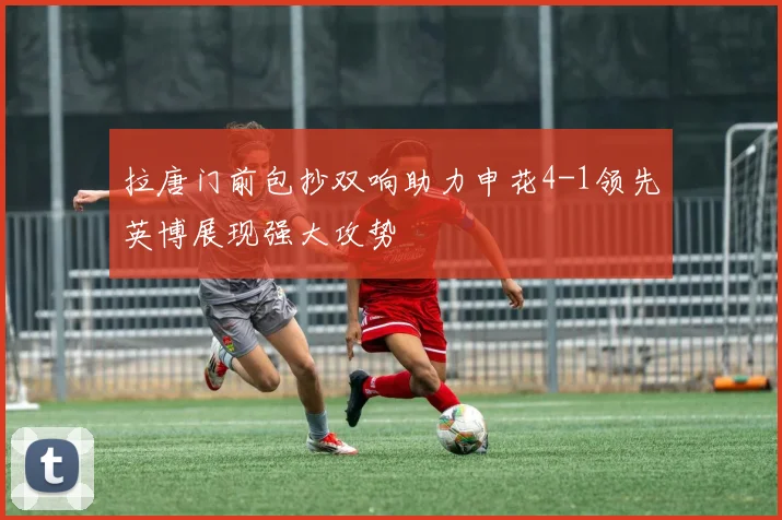 拉唐门前包抄双响助力申花4-1领先英博展现强大攻势