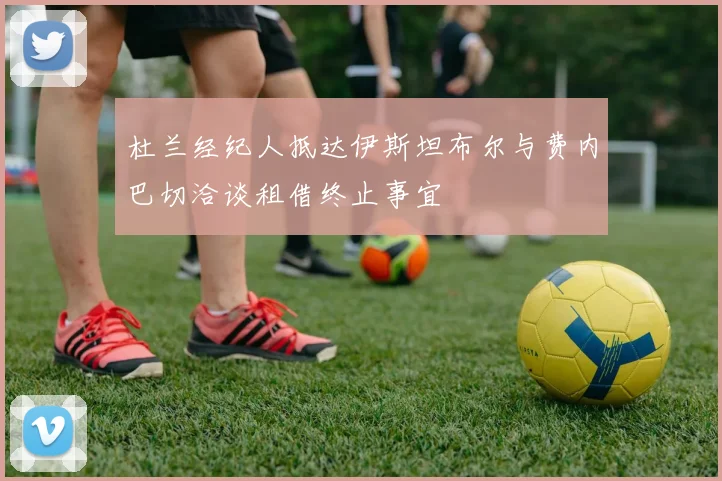 杜兰经纪人抵达伊斯坦布尔与费内巴切洽谈租借终止事宜
